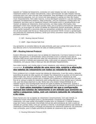 baseado em Tabelas de Roteamento, existentes em cada roteador da rede. As tabelas de
roteamento podem ser criadas manualmente, onde o administrador de cada roteador executa
comandos para criar cada uma das rotas necessárias. Essa abordagem só é possível para redes
extremamente pequenas, com um número de rotas pequeno e quando as rotas não mudam
muito freqüentemente. Para redes maiores, a única abordagem possível é o uso dos chamados
protocolos de Roteamento dinâmico. Estes protocolos, uma vez instalados e configurados nos
roteadores, permitem que os roteadores troquem informações entre si, periodicamente e que
montem as tabelas de roteamento, dinamicamente, com base nestas informações. Esta
abordagem é bem mais indicada para grandes redes, pois os próprios protocolos de roteamento
dinâmicos, se encarregam de manter as tabelas de roteamento sempre atualizadas, alterando
rotas quando necessário e excluindo rotas que apresentam problemas, tais como rotas onde o
link de comunicação está fora do ar. Nesta parte do tutorial de TCP/IP, iniciarei a apresentação
dos protocolos de roteamento dinâmico, sendo que iremos concentrar nossos estudos, nos dois
principais protocolos:
 RIP – Routing Internet Protocol
 OSPF – Open Shorted Path First
Vou apresentar os conceitos básicos de cada protocolo, para que o amigo leitor possa ter uma
boa idéia de como é o funcionamento de cada um destes protocolos.

RIP – Routing Internet Protocol:
Existem diferentes maneiras para criar as tabelas de roteamento. A primeira maneira é criar as
tabelas manualmente. O administrador utiliza comandos (como o comando route add no
Windows 2000 Server) para adicionar cada rota manualmente, em cada roteador da rede. Este
método somente é indicado para pequenas redes, onde existe um pequeno número de
roteadores, com poucas rotas e rotas que não são alteradas freqüentemente.
Para redes maiores, com muitas rotas e muitos roteadores, este método é simplesmente

A simples adição de uma nova rota, exigiria a alteração
das tabelas de roteamento em todos os roteadores da rede.
impraticável.

Outro problema com a criação manual das tabelas de roteamento, é que não existe a detecção
automática de perda de rotas quando um roteador fica indisponível ou quando um link para uma
determinada rota, está com problemas. Nestas situações, os demais roteadores da rede
continuarão a encaminhar pacotes para o roteador com problemas ou através do link que está
fora do ar, porque a tabela de roteamento está configurada para enviar pacotes para a referida
rota, quer ela esteja disponível ou não. Nesta caso uma simples indisponibilidade de um
roteador exigiria uma reconfiguração manual em todas as tabelas de roteamento. Quando o
roteador voltar a estar disponível, uma nova reconfiguração das tabelas de roteamento teria que

Com estes exemplos é possível ver que a configuração
manual das tabelas de roteamento é um método que somente se
aplica a pequenas redes, com um número reduzido de roteadores
e de rotas.
ser feita.

Outra maneira de criar as tabelas de roteamento é dinamicamente. Com este método, os
roteadores trocam informações entre si, periodicamente e atualizam suas tabelas de
roteamento, com base nestas informações trocadas entre os roteadores. O método dinâmico
exige bem menos manutenção (intervenção manual dos administradores da rede) e pode ser
utilizado em grandes redes, como por exemplo a Internet. A atualização dinâmica das tabelas de
roteamento é possível graças a utilização de protocolos de roteamento dinâmicos. Os protocolos
mais conhecidos, para a criação automática de tabelas de roteamento são os seguintes:
 Routing Information Protocol (RIP)

 