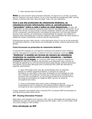  Open Shortest Path First (OSPF)

Nota: Se você encontrar estes protocolos traduzidos, em algum livro ou revista, no mínimo,
faça um “biquinho” para quem traduziu. Eu já vi uma maravilha de tradução para OSPF: Abrindo
primeiro o caminho mais curto. Deus nos ajude. Tudo a ver com roteamento.

Com o uso dos protocolos de roteamento dinâmico, os
roteadores trocam informações entre si, periodicamente e
“aprendem” sobre a rede e sobre as rotas disponíveis. Ou seja, vão
“descobrindo” as rotas existentes e gravando estas rotas em suas tabelas de roteamento. Se um
roteador ficar off-line, em pouco tempo os demais roteadores “saberão” que este roteador está
off-line e atualizarão, automaticamente, suas tabelas de roteamento. Com isso cada roteador
aprende novos caminhos, já considerando a indisponibilidade do roteador com problemas, e
repassam estas informações para os demais roteadores. Esta possibilidade não existe quando as
tabelas são criadas manualmente, conforme descrito anteriormente.
Evidentemente que para redes maiores, a única alternativa viável é o uso de um dos protocolos
de roteamento dinâmico, ou até mesmo uma combinação de ambos, conforme descreverei mais
adiante.

Como funcionam os protocolos de roteamento dinâmico
O protocolo RIP é baseado em uma algoritmo conhecido como distance-vector (distância

esta
“distância” é medida em termos do número de roteadores
existentes no caminho entre os dois roteadores – também
conhecido como hopes. Já o protocolo OSPF utiliza um algoritmo baseado em
vetorial). Este algoritmo é baseado na distância entre dois roteadores, sendo que

propagação de rotas entre roteadores denominados como adjacentes (veja o conceito de
formação de adjacências em uma das próximas partes deste tutorial), conforme descreverei
mais adiante. As principais diferenças entre os protocolos RIP e OSPF são referentes as
seguintes características:
 Quais informações sobre rotas são compartilhadas entre os roteadores.
Quando um roteador apresenta problemas, a rede deve ser capaz de
reconfigurar-se, para definir novas rotas, já baseadas na nova topologia da rede,
sem o roteador com problemas. O tempo que a rede leva para reconfigurar-se é
conhecido como convergência. Um dos principais problemas do protocolo RIP é o
alto tempo de convergência em relação ao OSPF, que tem um tempo de
convergência bem menor.
 Como as informações sobre rotas e sobre a topologia da rede são
compartilhadas entre os roteadores: Este aspecto também influencia o tempo de
convergência da rede e apresenta diferenças significativas no RIP e no OSPF.
A seguir apresento mais detalhes sobre o protocolo RIP. O protocolo OSPF será abordado em
uma das próximas partes deste tutorial.

RIP - Routing Information Protocol
Neste tópico você entenderá como funciona o RIP, como as informações são trocadas entre os
roteadores que usam RIP, quais as diferenças entre RIP versão 1 (RIP v1) e RIP versão 2 (RIP
v2) e como configurar o RIP no RRAS.

Uma introdução ao RIP

 
