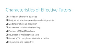 Characteristics of Effective Tutors
 Facilitators of tutorial activities
 Designer of problems/exercises and assignments
 Moderator of group discussion
 Architect of collaborative learning
 Provider of SMART feedback
 Developer of metacognitive skills
 User of ICT to supplement tutorial activities
 Empathetic and supportive
 