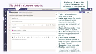 Se abrirá la siguiente ventana:
• Título: La hemos llamado
REUNIÓN DE CTE
• Invitar a personas: Se añaden
escribiendo su nombre el
sistema nos sugiere las
personas que concuerdan con
lo escrito.
• Horario: Indicamos día y hora
de inicio y final de reunión.
• Periodicidad: Especificamos si
la reunión es periódica o solo
una vez.
• Canal donde reunirse:
Automáticamente aparece el
canal de nuestro equipo Andrés
S. Viesca General.
• Ubicación: Home o escuela.
• Detalles: añadimos los
comentarios oportunos para
conocimiento de los asistentes.
Haciendo clic en botón
Enviar se manda a los
invitados la convocatoria
 