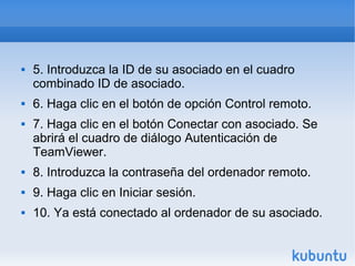  5. Introduzca la ID de su asociado en el cuadro
combinado ID de asociado.
 6. Haga clic en el botón de opción Control remoto.
 7. Haga clic en el botón Conectar con asociado. Se
abrirá el cuadro de diálogo Autenticación de
TeamViewer.
 8. Introduzca la contraseña del ordenador remoto.
 9. Haga clic en Iniciar sesión.
 10. Ya está conectado al ordenador de su asociado.
 