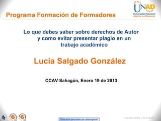 Programa Formación de Formadores

     Lo que debes saber sobre derechos de Autor
          y como evitar presentar plagio en un
                  trabajo académico


        Lucia Salgado González

            CCAV Sahagún, Enero 19 de 2013




                                             FI-GQ-GCMU-004-015 V. 000-27-08-2011
 