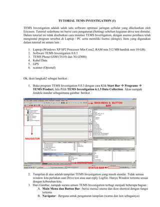 TUTORIAL TEMS INVESTIGATION (1)

TEMS Investigation adalah salah satu software optimasi jaringan cellular yang dikeluarkan oleh
Ericsson. Tutorial sederhana ini berisi cara pengaturan (Setting) sebelum kegiatan drive test dimulai.
Dalam tutorial ini tidak disebutkan cara instalasi TEMS Invertigation, dengan asumsi pembaca telah
menginstal program tersebut di Laptop / PC serta memiliki lisensi (dongle). Item yang digunakan
dalam tutorial ini antara lain :

   1.   Laptop (Windows XP SP2 Processor Min Core2, RAM min 512 MB hardisk min 10 GB).
   2.   Software TEMS Investigation 8.0.3
   3.   TEMS Phone GSM (T610) dan 3G (Z800)
   4.   Kabel Data
   5.   GPS
   6.   scanner (Opional)


Ok, ikuti langkah2 sebagai berikut :

   1. Buka program TEMS Investigation 8.0.3 dengan cara Klik Start Bar Programs
      TEMS Product, lalu Pilih TEMS Investigation 6.1.3 Data Collection. Akan nampak
      Jendela standar sebagaimana gambar berikut :




   2. Tampilan di atas adalah tampilan TEMS Investigation yang masih standar. Tidak semua
      window kita perlukan saat Drive test atau saat reply Logfile. Hanya Window tertentu sesuai
      dengan kebutuhan kita.
   3. Dari Gambar, nampak secara umum TEMS Investigation terbagi menjadi beberapa bagian :
         A. Main Menu dan Button Bar : berisi menu2 utama dan ikon shortcut dengan fungsi
             tertentu
         B. Navigator : Berguna untuk pengaturan tampilan (warna dan lain sebagainya)
 
