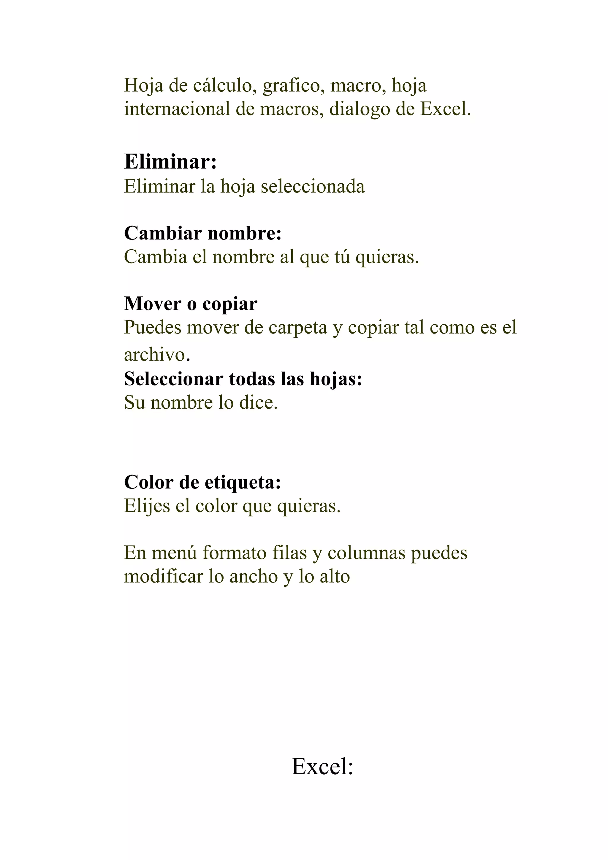 Hoja de cálculo, grafico, macro, hoja
internacional de macros, dialogo de Excel.

Eliminar:
Eliminar la hoja seleccionada

Cambiar nombre:
Cambia el nombre al que tú quieras.

Mover o copiar
Puedes mover de carpeta y copiar tal como es el
archivo.
Seleccionar todas las hojas:
Su nombre lo dice.


Color de etiqueta:
Elijes el color que quieras.

En menú formato filas y columnas puedes
modificar lo ancho y lo alto




                     Excel:
 