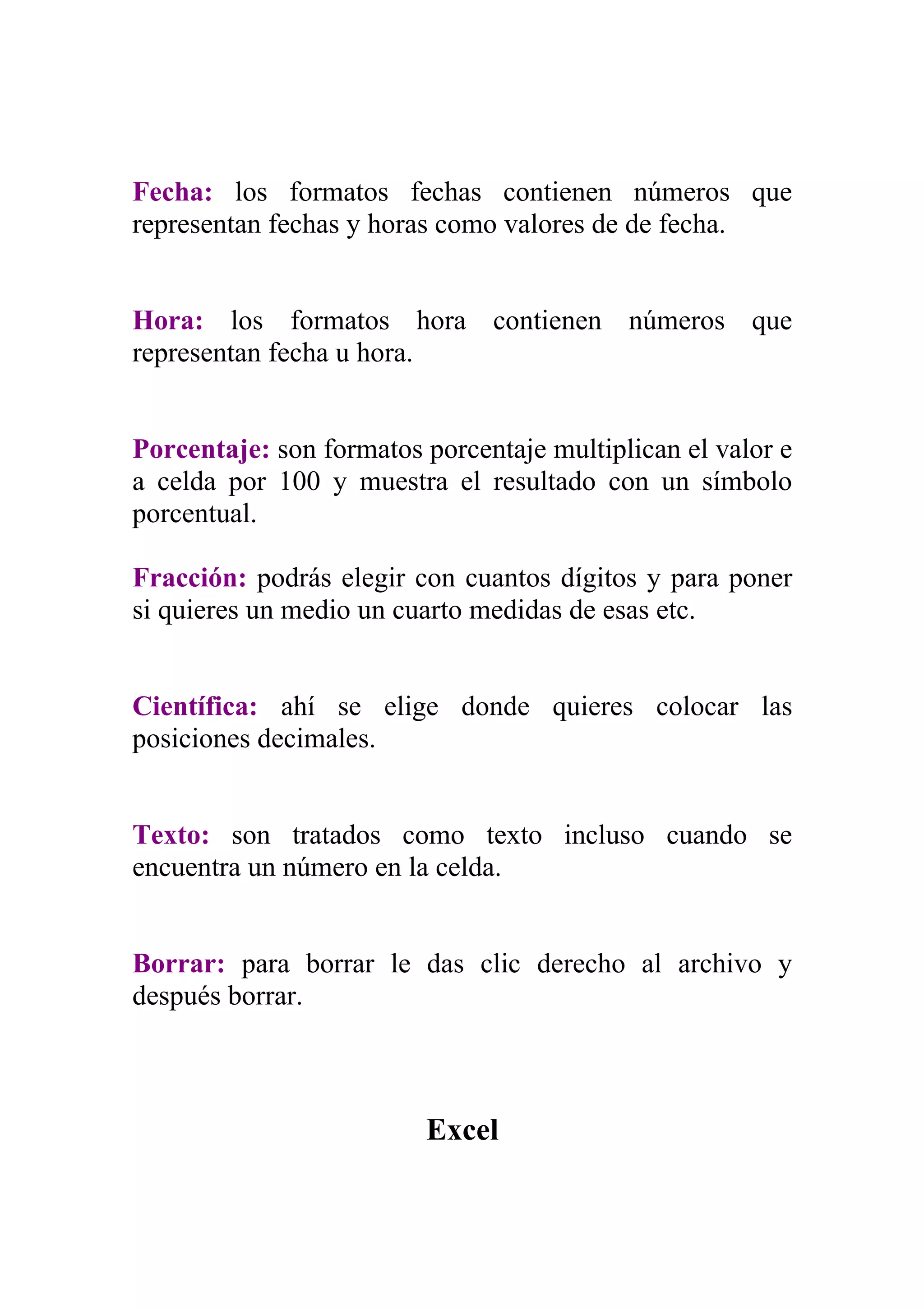 Fecha: los formatos fechas contienen números que
representan fechas y horas como valores de de fecha.


Hora: los formatos hora contienen números que
representan fecha u hora.


Porcentaje: son formatos porcentaje multiplican el valor e
a celda por 100 y muestra el resultado con un símbolo
porcentual.

Fracción: podrás elegir con cuantos dígitos y para poner
si quieres un medio un cuarto medidas de esas etc.


Científica: ahí se elige donde quieres colocar las
posiciones decimales.


Texto: son tratados como texto incluso cuando se
encuentra un número en la celda.


Borrar: para borrar le das clic derecho al archivo y
después borrar.



                         Excel
 