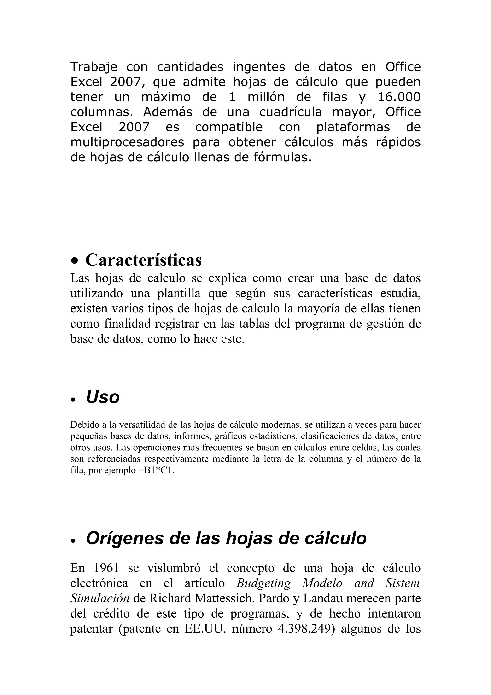 Trabaje con cantidades ingentes de datos en Office
Excel 2007, que admite hojas de cálculo que pueden
tener un máximo de 1 millón de filas y 16.000
columnas. Además de una cuadrícula mayor, Office
Excel 2007 es compatible con plataformas de
multiprocesadores para obtener cálculos más rápidos
de hojas de cálculo llenas de fórmulas.




• Características
Las hojas de calculo se explica como crear una base de datos
utilizando una plantilla que según sus características estudia,
existen varios tipos de hojas de calculo la mayoría de ellas tienen
como finalidad registrar en las tablas del programa de gestión de
base de datos, como lo hace este.



•   Uso
Debido a la versatilidad de las hojas de cálculo modernas, se utilizan a veces para hacer
pequeñas bases de datos, informes, gráficos estadísticos, clasificaciones de datos, entre
otros usos. Las operaciones más frecuentes se basan en cálculos entre celdas, las cuales
son referenciadas respectivamente mediante la letra de la columna y el número de la
fila, por ejemplo =B1*C1.




•   Orígenes de las hojas de cálculo
En 1961 se vislumbró el concepto de una hoja de cálculo
electrónica en el artículo Budgeting Modelo and Sistem
Simulación de Richard Mattessich. Pardo y Landau merecen parte
del crédito de este tipo de programas, y de hecho intentaron
patentar (patente en EE.UU. número 4.398.249) algunos de los
 