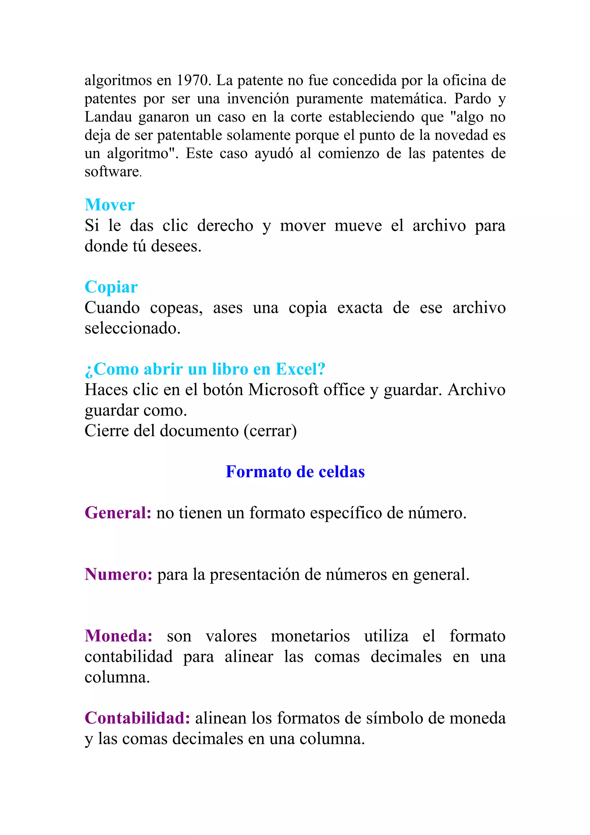 algoritmos en 1970. La patente no fue concedida por la oficina de
patentes por ser una invención puramente matemática. Pardo y
Landau ganaron un caso en la corte estableciendo que "algo no
deja de ser patentable solamente porque el punto de la novedad es
un algoritmo". Este caso ayudó al comienzo de las patentes de
software.

Mover
Si le das clic derecho y mover mueve el archivo para
donde tú desees.

Copiar
Cuando copeas, ases una copia exacta de ese archivo
seleccionado.

¿Como abrir un libro en Excel?
Haces clic en el botón Microsoft office y guardar. Archivo
guardar como.
Cierre del documento (cerrar)

                     Formato de celdas

General: no tienen un formato específico de número.


Numero: para la presentación de números en general.


Moneda: son valores monetarios utiliza el formato
contabilidad para alinear las comas decimales en una
columna.

Contabilidad: alinean los formatos de símbolo de moneda
y las comas decimales en una columna.
 