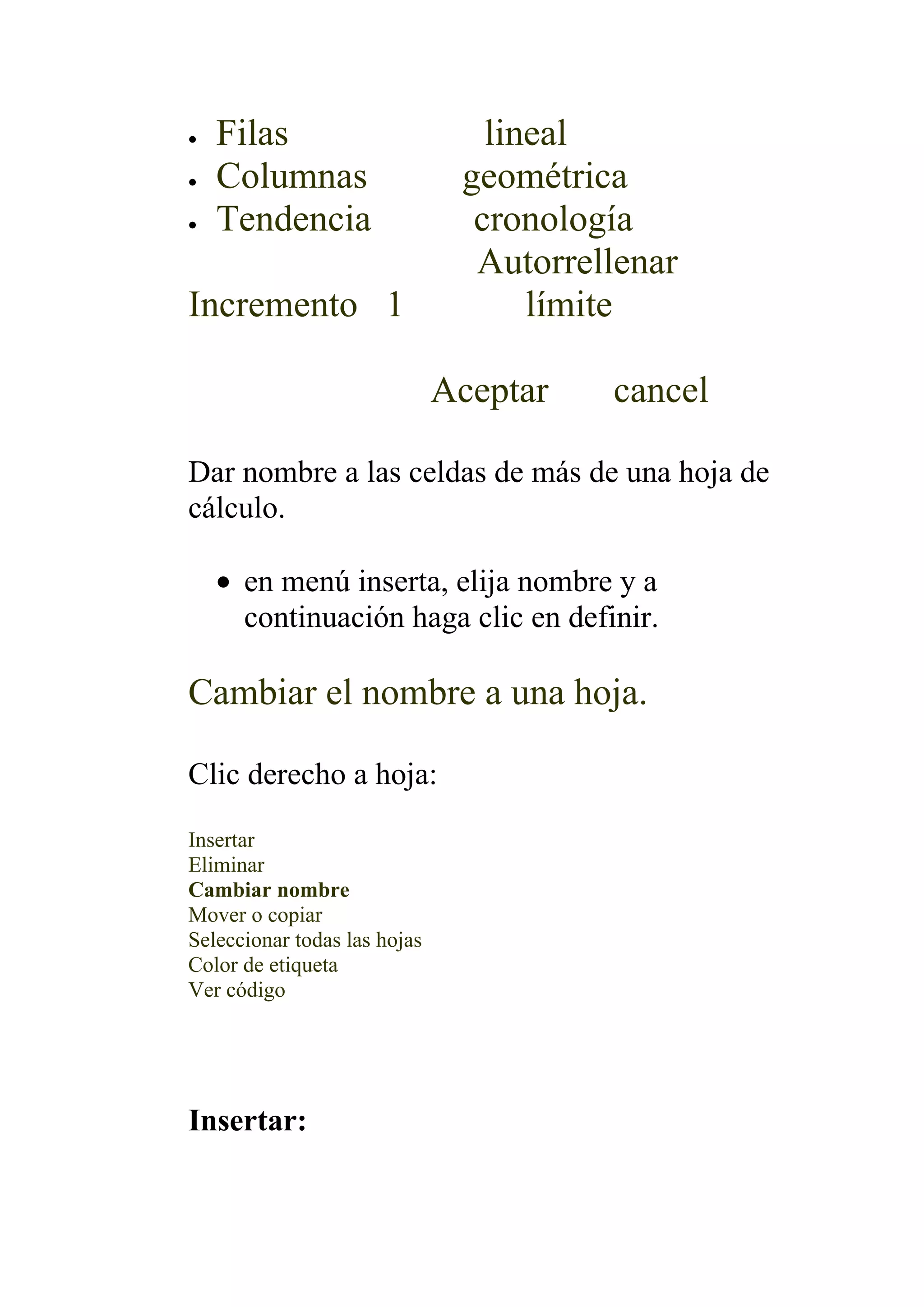 •   Filas                        lineal
•   Columnas                   geométrica
•   Tendencia                   cronología
                                Autorrellenar
Incremento 1                        límite

                              Aceptar   cancel

Dar nombre a las celdas de más de una hoja de
cálculo.

    • en menú inserta, elija nombre y a
      continuación haga clic en definir.

Cambiar el nombre a una hoja.

Clic derecho a hoja:

Insertar
Eliminar
Cambiar nombre
Mover o copiar
Seleccionar todas las hojas
Color de etiqueta
Ver código




Insertar:
 