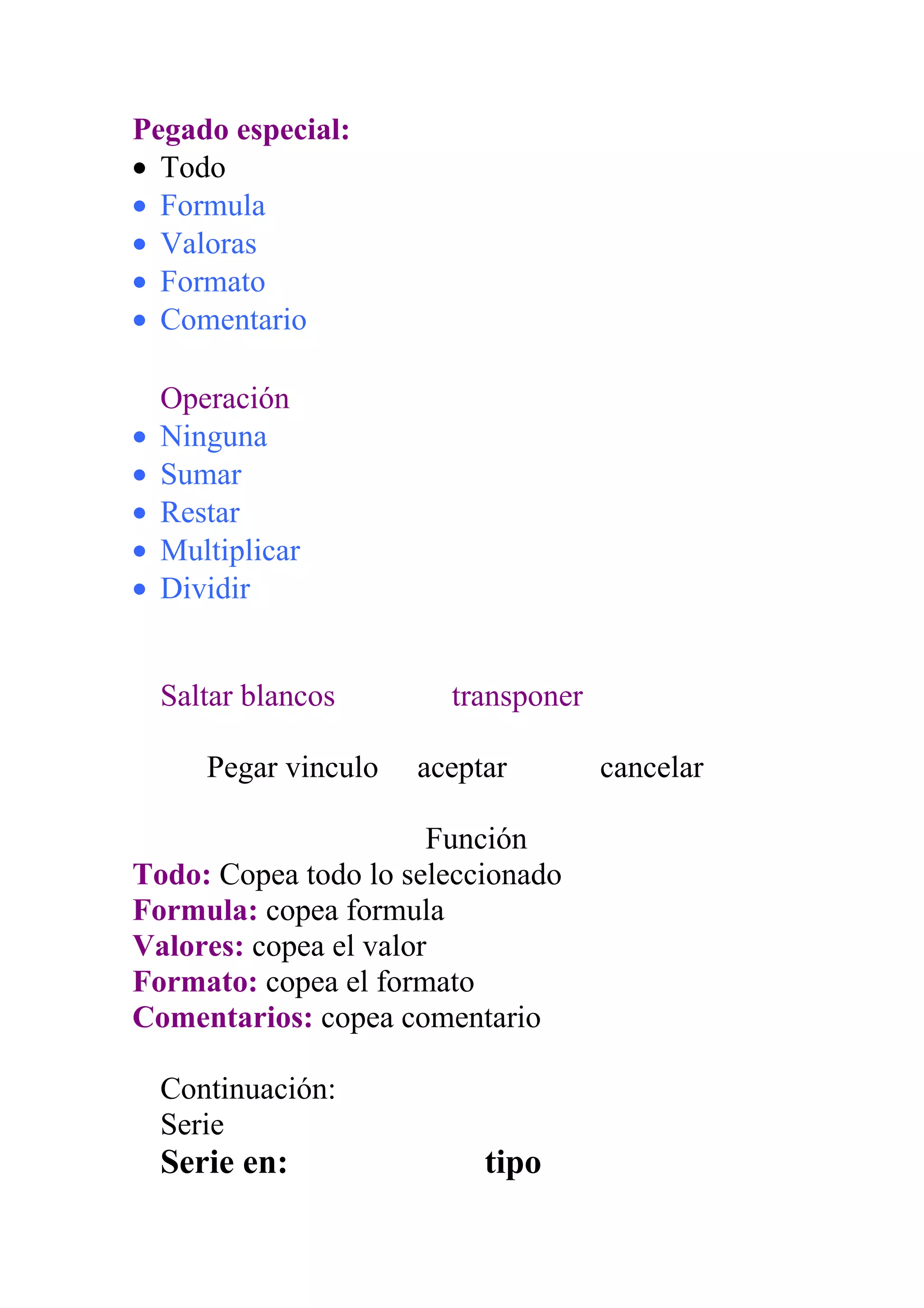 Pegado especial:
• Todo
• Formula
• Valoras
• Formato
• Comentario

    Operación
•   Ninguna
•   Sumar
•   Restar
•   Multiplicar
•   Dividir


    Saltar blancos       transponer

       Pegar vinculo   aceptar        cancelar

                       Función
Todo: Copea todo lo seleccionado
Formula: copea formula
Valores: copea el valor
Formato: copea el formato
Comentarios: copea comentario

    Continuación:
    Serie
    Serie en:               tipo
 