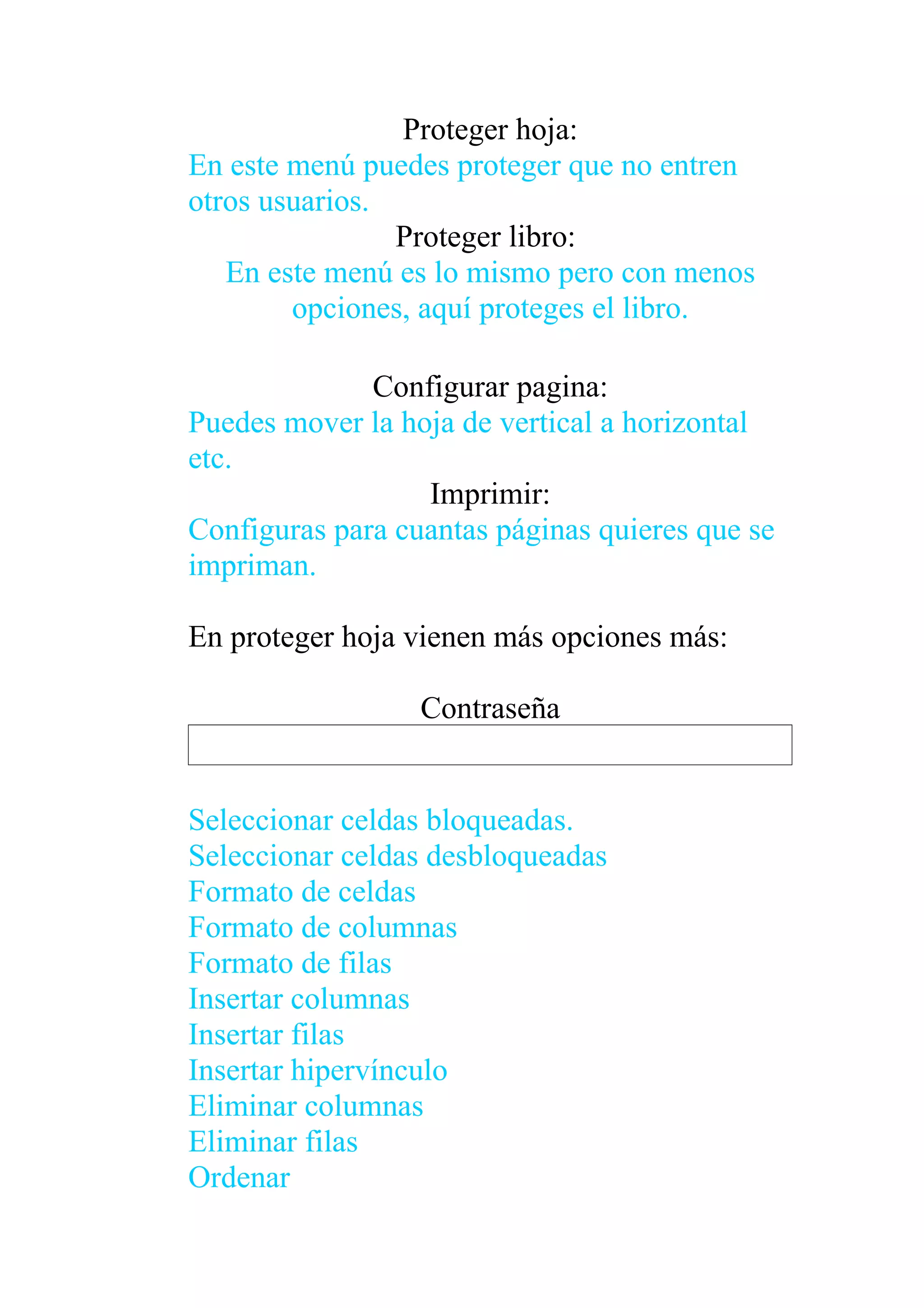 Proteger hoja:
En este menú puedes proteger que no entren
otros usuarios.
                Proteger libro:
   En este menú es lo mismo pero con menos
        opciones, aquí proteges el libro.

              Configurar pagina:
Puedes mover la hoja de vertical a horizontal
etc.
                  Imprimir:
Configuras para cuantas páginas quieres que se
impriman.

En proteger hoja vienen más opciones más:

                  Contraseña


Seleccionar celdas bloqueadas.
Seleccionar celdas desbloqueadas
Formato de celdas
Formato de columnas
Formato de filas
Insertar columnas
Insertar filas
Insertar hipervínculo
Eliminar columnas
Eliminar filas
Ordenar
 