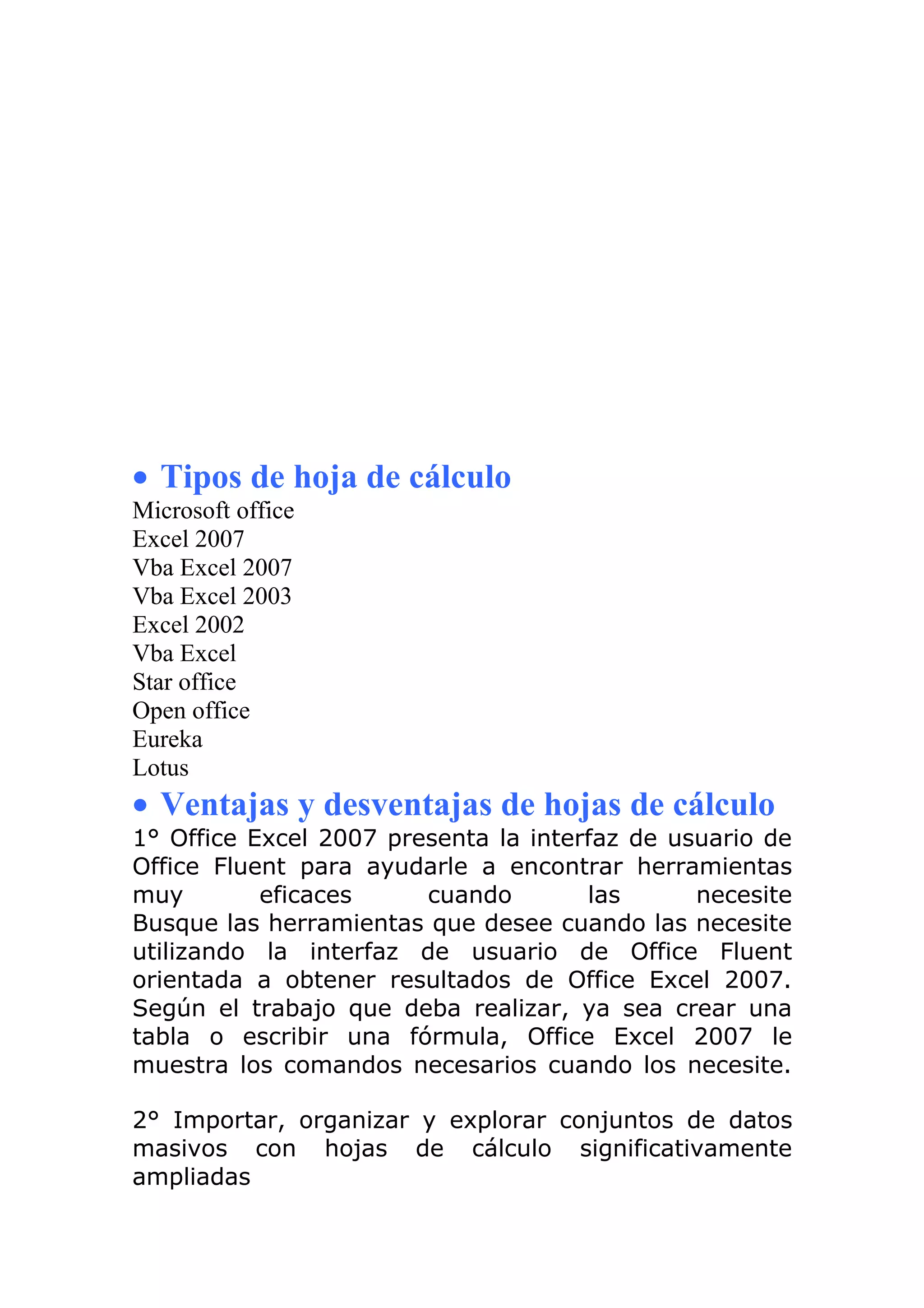 • Tipos de hoja de cálculo
Microsoft office
Excel 2007
Vba Excel 2007
Vba Excel 2003
Excel 2002
Vba Excel
Star office
Open office
Eureka
Lotus
• Ventajas y desventajas de hojas de cálculo
1° Office Excel 2007 presenta la interfaz de usuario de
Office Fluent para ayudarle a encontrar herramientas
muy        eficaces     cuando        las      necesite
Busque las herramientas que desee cuando las necesite
utilizando la interfaz de usuario de Office Fluent
orientada a obtener resultados de Office Excel 2007.
Según el trabajo que deba realizar, ya sea crear una
tabla o escribir una fórmula, Office Excel 2007 le
muestra los comandos necesarios cuando los necesite.

2° Importar, organizar y explorar conjuntos de datos
masivos con hojas de cálculo significativamente
ampliadas
 