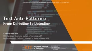 Test Anti-Patterns:
From Definition to Detection
Anthony Peruma
Ph.D. Candidate - Rochester Institute of Technology, USA
Incoming Assistant Professor - University of Hawaii at Mānoa , USA
International Conference on Software and Systems Reuse (ICSR), 15-17 June 2022
 