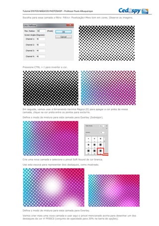 Tutorial EFEITOS MÁGICOS PHOTOSHOP – Professor Paulo Albuquerque
Escolha para essa camada o filtro: Filtro> Pixelização>Meio tom em cores. Observe as imagens.
Pressione CTRL + I para inverter a cor.
Em seguida, vamos usar a ferramenta Varinha Mágica (E) para apagar a cor preta da nossa
camada, clique na cor preta entre os pontos para excluí-lo.
Defina o modo de mistura para esta camada para Overlay (Sobrepor).
Crie uma nova camada e selecione o pincel Soft Round de cor branca.
Use esta escova para representar dois destaques, como mostrado.
Defina o modo de mistura para esta camada para Overlay.
Vamos criar mais uma nova camada e usar aqui o pincel mencionado acima para desenhar um dos
destaques da cor # FF00C0 (conjunto de opacidade para 20% na barra de opções).
 