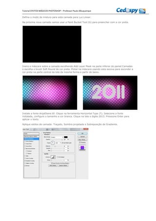 Tutorial EFEITOS MÁGICOS PHOTOSHOP – Professor Paulo Albuquerque
Defina o modo de mistura para esta camada para Luz Linear.
Na próxima nova camada vamos usar a Paint Bucket Tool (G) para preencher com a cor preta.
Insira a máscara sobre a camada escolhendo Add Layer Mask na parte inferior do painel Camadas
e escolha o brush Soft Round de cor preta. Pintar na máscara usando esta escova para esconder a
cor preta na parte central da tela da mesma forma a partir de baixo.
Instale a fonte AnjaEliane.ttf. Clique na ferramenta Horizontal Type (T). Selecione a fonte
instalada, configure o tamanho e cor branca. Clique na tela e digite 2013. Pressione Enter para
aplicar o texto.
Aplique estilos de camada: Traçado, Sombra projetada e Sobreposição de Gradiente.
 