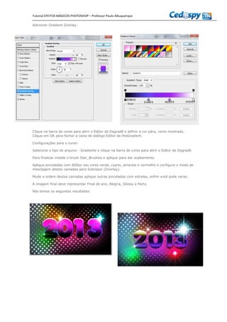 Tutorial EFEITOS MÁGICOS PHOTOSHOP – Professor Paulo Albuquerque
Adicionar Gradient Overlay:
Clique na barra de cores para abrir o Editor de Degradê e definir a cor pára, como mostrado.
Clique em OK para fechar a caixa de diálogo Editor de theGradient.
Configurações para o curso:
Selecione o tipo de arquivo - Gradiente e clique na barra de cores para abrir o Editor de Degradê.
Para finalizar instale o brush Star_Brushes e aplique para dar acabamento.
Aplique pinceladas com 800px nas cores verde, cyano, amarelo e vermelho e configure o modo de
mesclagem destas camadas para Sobrepor (Overlay).
Mude a ordem destas camadas aplique outras pinceladas com estrelas, enfim você pode variar.
A imagem final deve representar Final de ano, Alegria, Glossy e Party.
Nós temos os seguintes resultados:
 