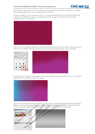Tutorial EFEITOS MÁGICOS PHOTOSHOP – Professor Paulo Albuquerque
Neste tutorial vamos criar um Texto Artístico com efeitos Glossy e retícula semelhante a vinhetas
para programação de fim de ano usadas pelos canais GNT.
Comece criando um novo documento (Ctrl + N) no Adobe Photoshop com o tamanho 1920px por
1200px (modo RGBcolor) com uma resolução de 72 pixel. Use o Paint Bucket Tool (G) para
preencher com a cor # 8D1342.
Crie uma nova camada e selecione o pincel Soft Round de Brush Tool (B). Defina a cor de primeiro
plano para # A52E8C. Use este pincel para pintar a parte de baixo da tela, como mostrado.
Na próxima nova camada vamos pintar com muita precisão no lado esquerdo com a cor # 3AAACE
Opacidade 57% à 60%% na barra de opções.
Crie a nova camada, selecione a Gradient Tool (G) e abrir o Editor de Degradê de Barra de opções.
Defina a cor como mostrado #c2c4c4; #ffffff; c2c4c4 e Localização 67%. Clique em OK para
fechar a caixa de diálogo Editor de Degradê. Aplique o gradiente de cima para baixo.
 