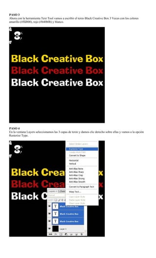 PASO 3
Ahora con la herramienta Text Tool vamos a escribir el texto Black Creative Box 3 Veces con los colores
amarillo (#ffd800), rojo (#b40b0b) y blanco.




PASO 4
En la ventana Layers seleccionamos las 3 capas de texto y damos clic derecho sobre ellas y vamos a la opción
Rasterize Type.
 
