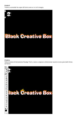PASO 5
Vamos a acomodar las capas del texto como se ve en la imagen.




PASO 6
Seleccionamos la herramienta Smudge Tool y vamos a empezar a distorsionar nuestros textos para darle forma
de llamas.
 