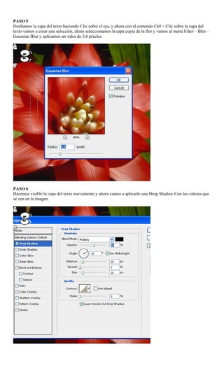 PASO 5
Ocultamos la capa del texto haciendo Clic sobre el ojo, y ahora con el comando Ctrl + Clic sobre la capa del
texto vamos a crear una selección, ahora seleccionamos la capa copia de la flor y vamos al menú Filter – Blur –
Gaussian Blur y aplicamos un valor de 3,6 píxeles.




PASO 6
Hacemos visible la capa del texto nuevamente y ahora vamos a aplicarle una Drop Shadow Con los valores que
se ven en la imagen.
 