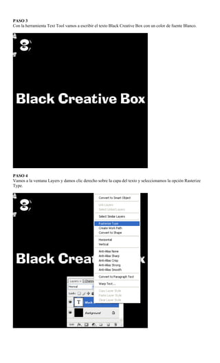 PASO 3
Con la herramienta Text Tool vamos a escribir el texto Black Creative Box con un color de fuente Blanco.




PASO 4
Vamos a la ventana Layers y damos clic derecho sobre la capa del texto y seleccionamos la opción Rasterize
Type.
 