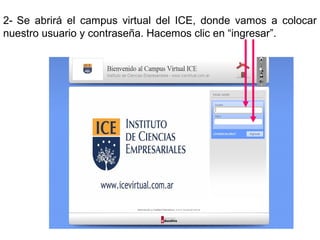 2- Se abrirá el campus virtual del ICE, donde vamos a colocar
nuestro usuario y contraseña. Hacemos clic en “ingresar”.
 