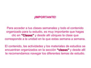 ¡IMPORTANTE!
Para acceder a tus clases semanales y todo el contenido
organizado para tu estudio, es muy importante que hagas
clic en “Clases”“Clases” y desde allí ubiques la clase que
corresponde a la unidad en la que estas semana a semana.
El contenido, las actividades y los materiales de estudios se
encuentran organizados en la sección “clases”“clases” y desde allí
te recomendamos navegar los diferentes temas de estudio.
 