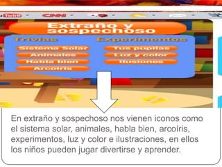 En extraño y sospechoso nos vienen iconos como
el sistema solar, animales, habla bien, arcoíris,
experimentos, luz y color e ilustraciones, en ellos
los niños pueden jugar divertirse y aprender.
 