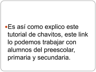 Es así como explico este
tutorial de chavitos, este link
lo podemos trabajar con
alumnos del preescolar,
primaria y secundaria.
 