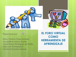 EL FORO VIRTUAL
COMO
HERRAMIENTA DE
APRENDIZAJE
Presentado por:
Edna Patricia Torres Hurtado
Jacqueline Lozano Suarez
Maria Teresa Rodríguez de Pinilla
Mary Luz Nomesque P.
Viviana Cifuentes Mulcue
 