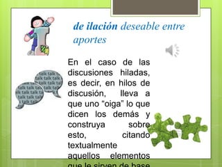 de ilación deseable entre
aportes
En el caso de las
discusiones hiladas,
es decir, en hilos de
discusión, lleva a
que uno “oiga” lo que
dicen los demás y
construya sobre
esto, citando
textualmente
aquellos elementos
 