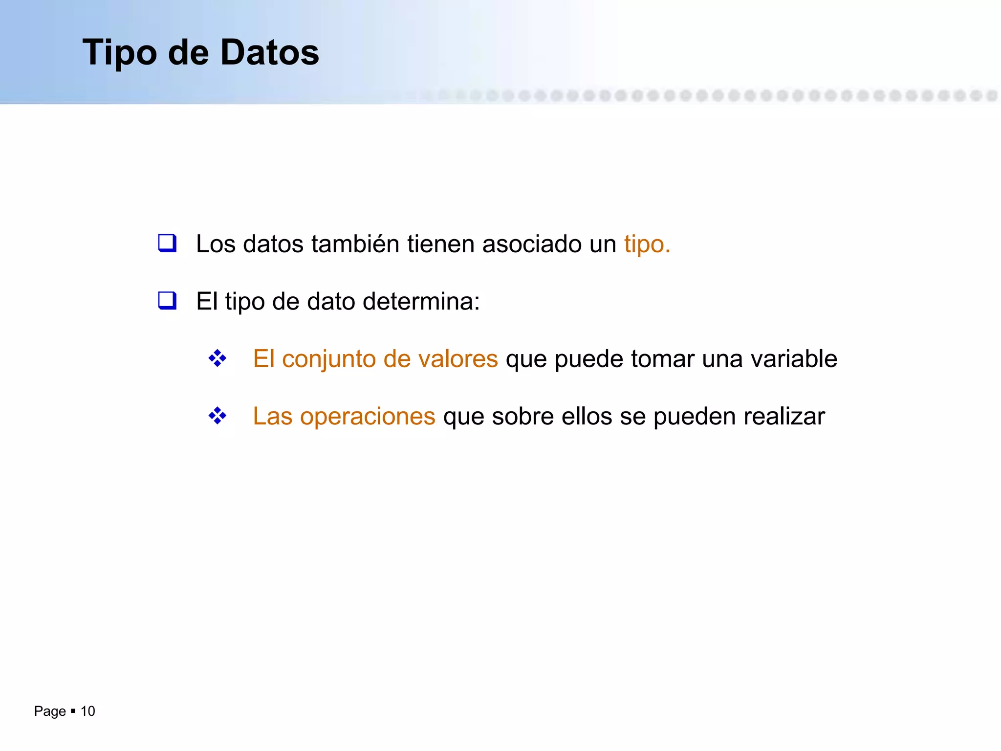 Tipo de Datos




             Los datos también tienen asociado un tipo.

             El tipo de dato determina:

                 El conjunto de valores que puede tomar una variable

                 Las operaciones que sobre ellos se pueden realizar




Page  10
 