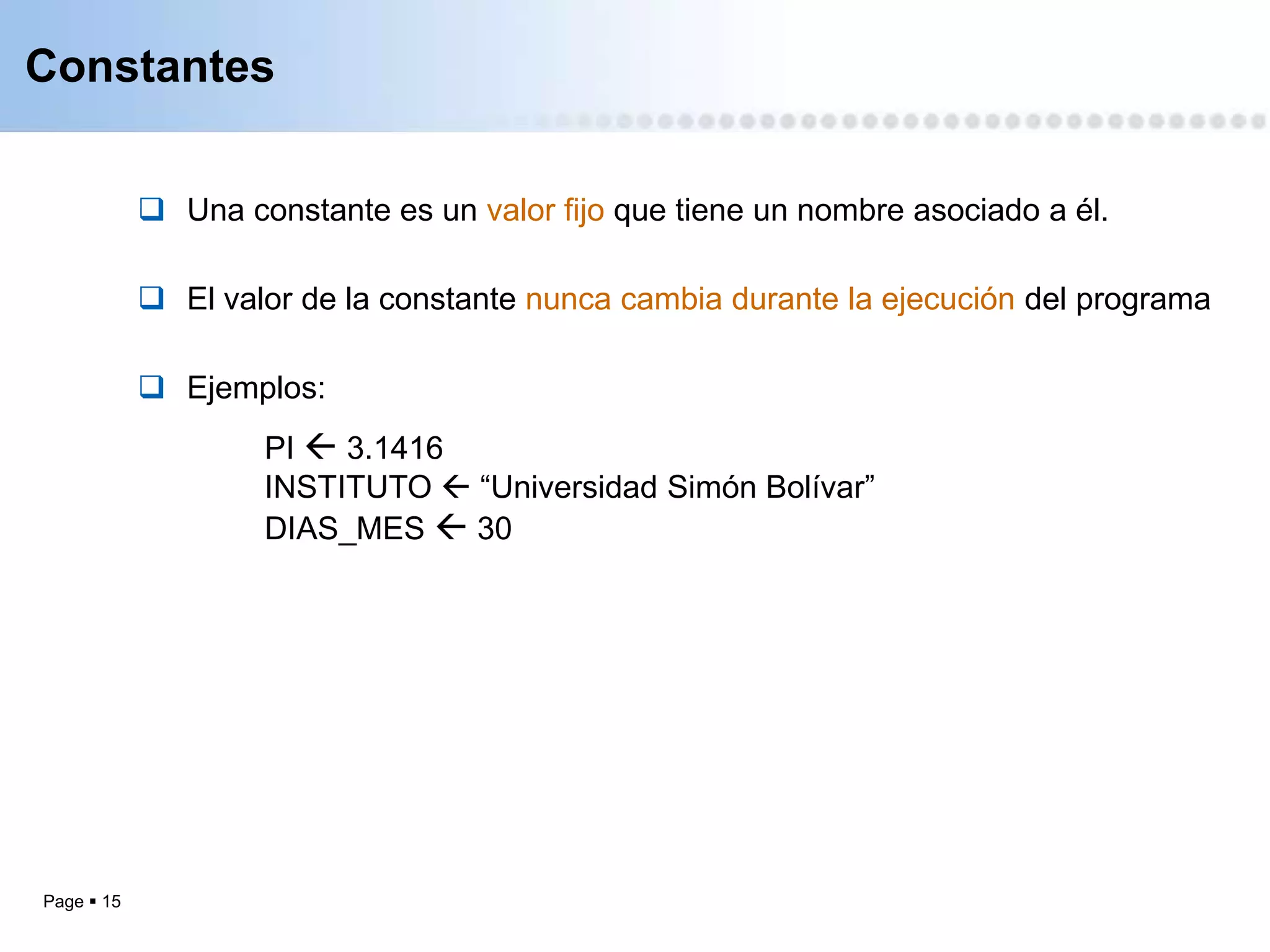 Constantes


             Una constante es un valor fijo que tiene un nombre asociado a él.

             El valor de la constante nunca cambia durante la ejecución del programa

             Ejemplos:
                    PI  3.1416
                    INSTITUTO  “Universidad Simón Bolívar”
                    DIAS_MES  30




Page  15
 