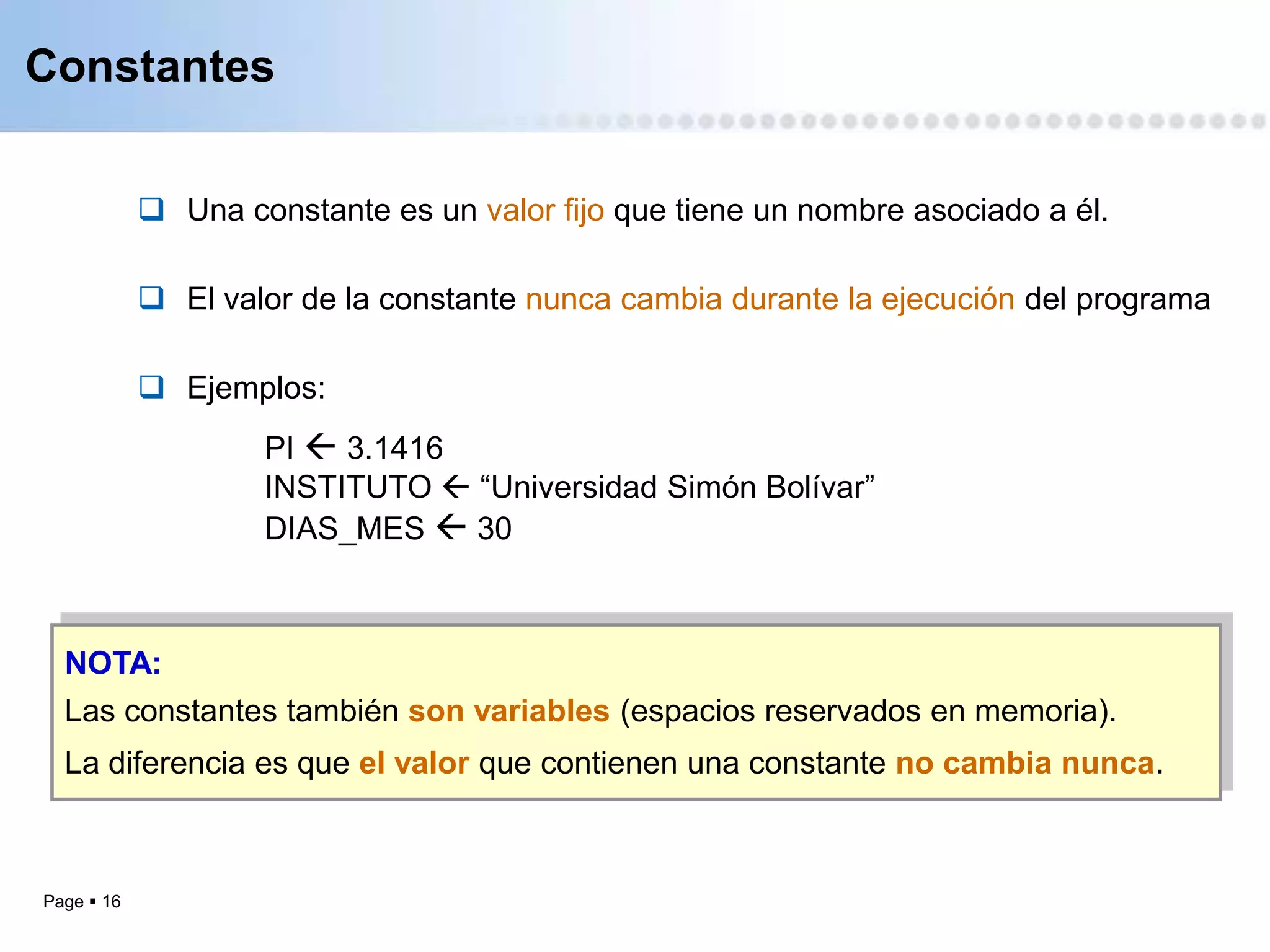 Constantes


             Una constante es un valor fijo que tiene un nombre asociado a él.

             El valor de la constante nunca cambia durante la ejecución del programa

             Ejemplos:
                    PI  3.1416
                    INSTITUTO  “Universidad Simón Bolívar”
                    DIAS_MES  30



  NOTA:
  Las constantes también son variables (espacios reservados en memoria).
  La diferencia es que el valor que contienen una constante no cambia nunca.



Page  16
 