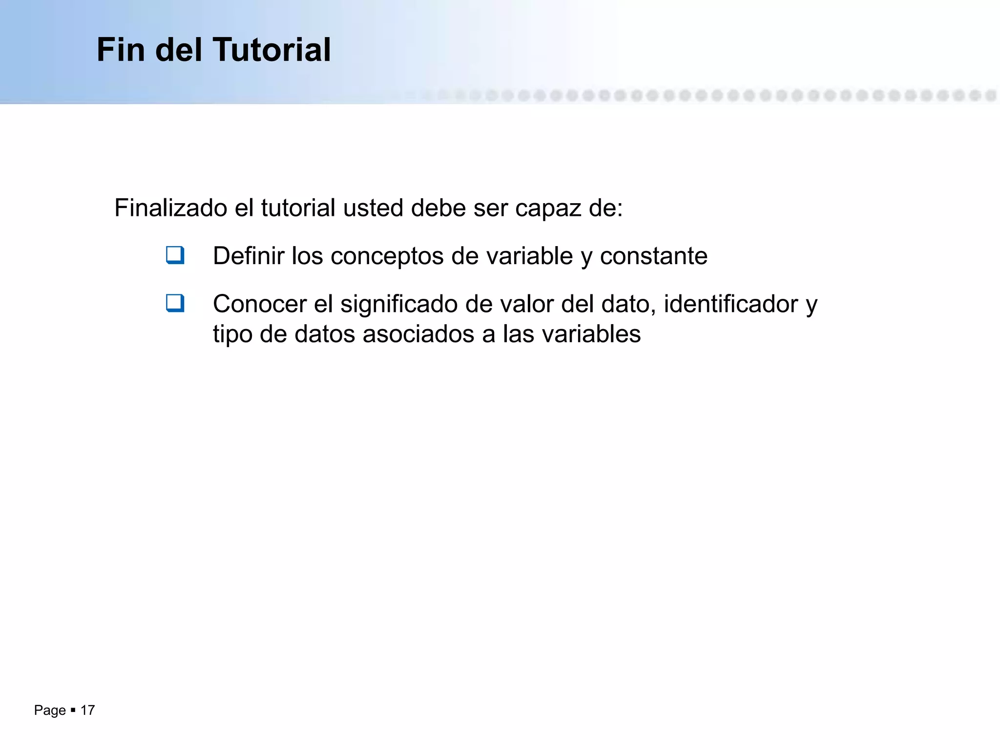 Fin del Tutorial



             Finalizado el tutorial usted debe ser capaz de:
                     Definir los conceptos de variable y constante
                     Conocer el significado de valor del dato, identificador y
                      tipo de datos asociados a las variables




Page  17
 