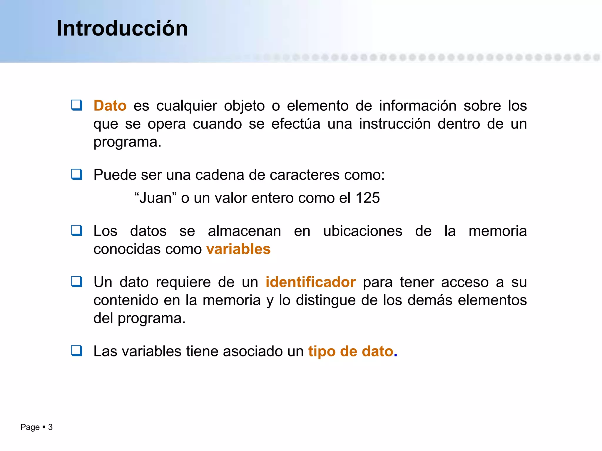 Introducción


             Dato es cualquier objeto o elemento de información sobre los
              que se opera cuando se efectúa una instrucción dentro de un
              programa.

             Puede ser una cadena de caracteres como:
                     “Juan” o un valor entero como el 125

             Los datos se almacenan en ubicaciones de la memoria
              conocidas como variables

             Un dato requiere de un identificador para tener acceso a su
              contenido en la memoria y lo distingue de los demás elementos
              del programa.

             Las variables tiene asociado un tipo de dato.



Page  3
 