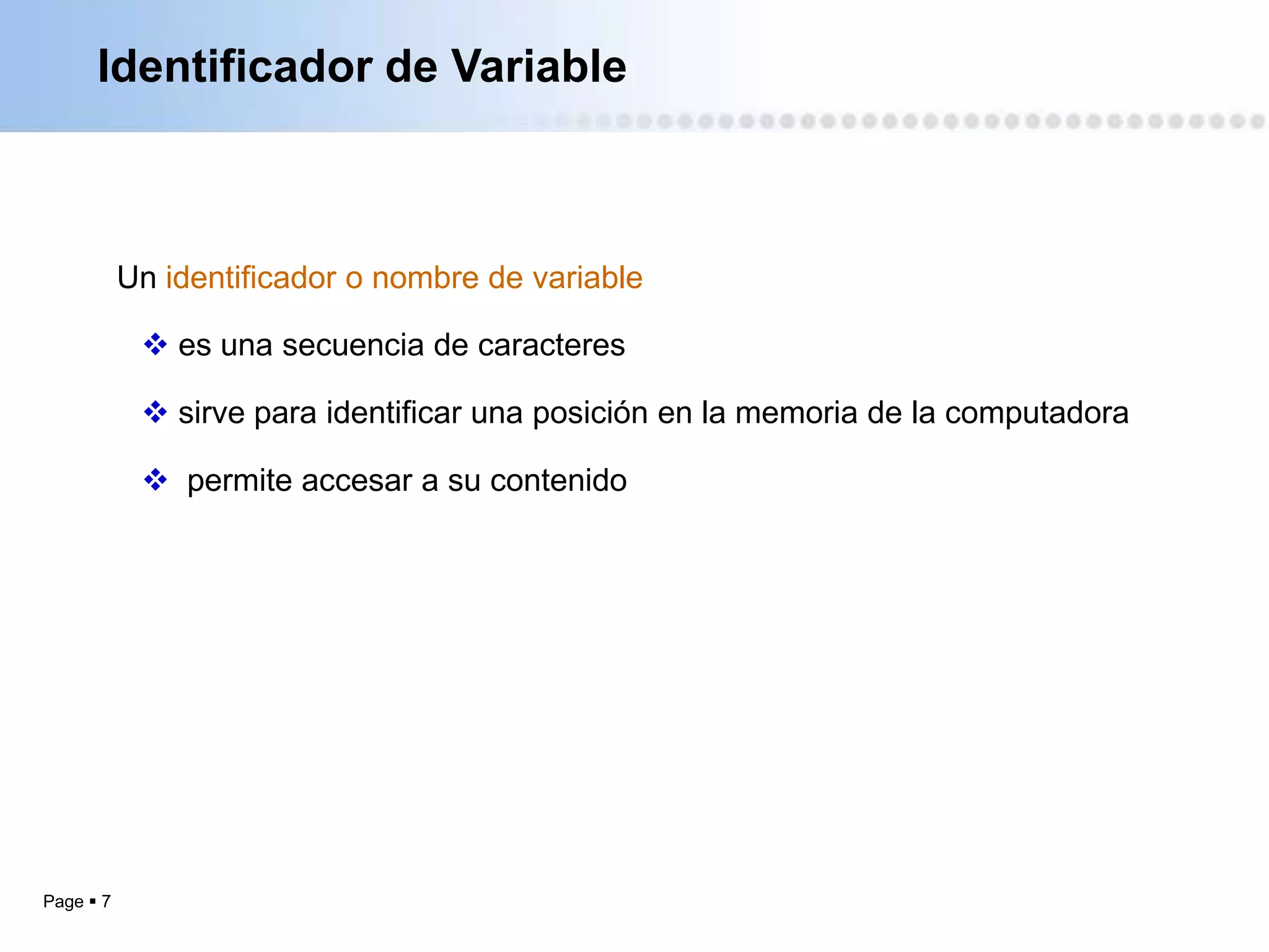 Identificador de Variable



           Un identificador o nombre de variable

             es una secuencia de caracteres

             sirve para identificar una posición en la memoria de la computadora

             permite accesar a su contenido




Page  7
 