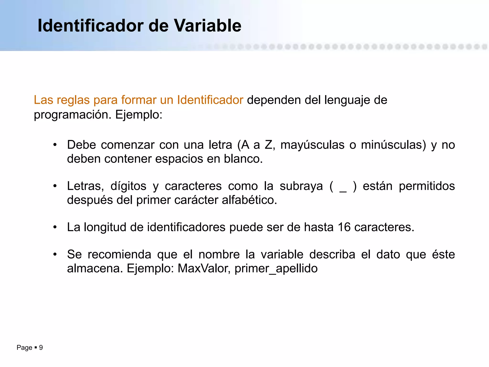 Identificador de Variable



     Las reglas para formar un Identificador dependen del lenguaje de
     programación. Ejemplo:

           • Debe comenzar con una letra (A a Z, mayúsculas o minúsculas) y no
             deben contener espacios en blanco.

           • Letras, dígitos y caracteres como la subraya ( _ ) están permitidos
             después del primer carácter alfabético.

           • La longitud de identificadores puede ser de hasta 16 caracteres.

           • Se recomienda que el nombre la variable describa el dato que éste
             almacena. Ejemplo: MaxValor, primer_apellido




Page  9
 
