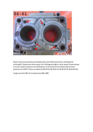 Depoissolte esses4parafusosindicadospelassetas AZUIS, parasoltaro diafragmade
aceleração!!!Depoisque soltarapeça,tire o diafragmaantigoe a mola,depoislimpeaspeças
e osfuros,depoiscoloque onovodiafragmae a mola(maior) nova!Depoisaperte esses
parafusosemCRUZ!!! Fotosna seqüência(06-02-01,06-02-02 EX, 06-02-03 EX, 06-02-04 EX).
Image resizedto78% of itsoriginal size [640 x 480]
 