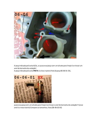 A peçaindicadapelasetaAZUL, vc puxaessapeça com umalicate para limpá-lae trocar um
anel de borracha de vedação!
A peçaindicadapelasetaPRETA é o bico injetor(Fotodapeça06-06-01 EX),
puxe essapeçacom um alicate para limpá-lae trocaro anel de borracha de vedação!!!(esse
anel é o maior dokit) Compare os tamanhos,Foto(06-06-02 EX)
 