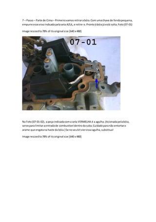 7 – Passo – Parte de Cima– Primeirovamosretirarabóia.Com umachave de fendapequena,
empurre esse eixoindicadopelaseta AZUL,e retire-o.Prontoàbóiajá está solta.Foto(07-01)
Image resizedto78% of itsoriginal size [640 x 480]
Na Foto(07-01-02), a peça indicadacoma seta VERMELHA é a agulha.(Acionadapelabóia,
serve para limitaraentradade combustível dentrodacuba.Cuidadoparanão entortaro
arame que engatana haste da bóia.) Se noseukit vieressa agulha,substitua!
Image resizedto78% of itsoriginal size [640 x 480]
 