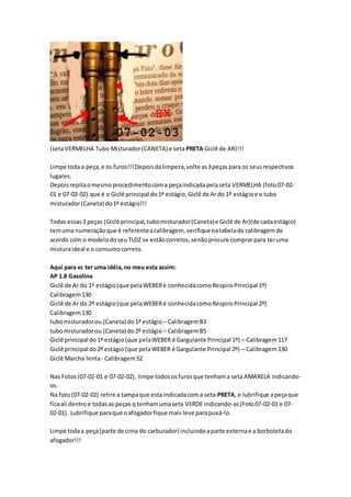 (setaVERMELHA Tubo Misturador(CANETA) e seta PRETA Giclê de AR)!!!
Limpe todaa peça,e os furos!!!Depoisdalimpeza,volte as3peças para os seusrespectivos
lugares.
Depoisrepitaomesmoprocedimentocoma peçaindicadapelaseta VERMELHA (foto07-02-
01 e 07-02-02) que é o Giclê principal do1º estágio,Giclê de Ardo 1º estágioe o tubo
misturador(Caneta) do1º estágio!!!
Todas essas3 peças (Giclê principal,tubomisturador(Caneta)e Giclê de Ar)(de cadaestágio)
temuma numeraçãoque é referenteacalibragem, verifique natabelade calibragemde
acordo com o modelodoseuTLDZ se estãocorretos,senãoprocure comprarpara teruma
misturaideal e o consumocorreto.
Aqui para vc ter uma idéia,no meu esta assim:
AP 1.8 Gasolina
Giclê de Ar do 1º estágio(que pelaWEBERé conhecidacomoRespiroPrincipal 1º)
Calibragem130
Giclê de Ar do 2º estágio(que pelaWEBERé conhecidacomoRespiroPrincipal 2º)
Calibragem130
tubomisturadorou (Caneta) do1º estágio – CalibragemB3
tubomisturadorou (Caneta) do2º estágio – CalibragemB5
Giclê principal do1º estágio(que pelaWEBER é Gargulante Principal 1º) – Calibragem117
Giclê principal do2º estágio(que pelaWEBER é Gargulante Principal 2º) – Calibragem130
Giclê Marcha lenta- Calibragem52
Nas Fotos(07-02-01 e 07-02-02), limpe todososfurosque tenhama seta AMARELA indicando-
os.
Na foto(07-02-02) retire a tampaque esta indicadacoma seta PRETA, e lubrifique apeçaque
ficaali dentroe todasas peças q tenhamumaseta VERDE indicando-as(Foto07-02-01 e 07-
02-01). Lubrifique paraque oafogadorfique mais leve parapuxá-lo.
Limpe todaa peça(parte de cima do carburador) incluindoaparte externae a borboletado
afogador!!!
 