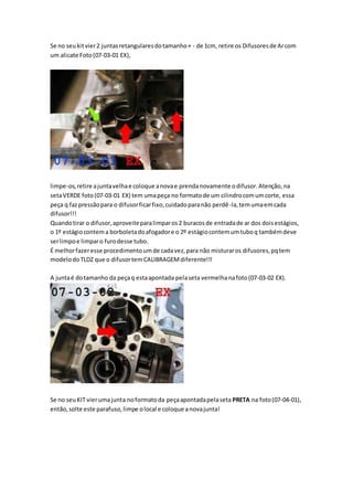 Se no seukitvier2 juntasretangularesdotamanho+ - de 1cm, retire os Difusoresde Arcom
um alicate Foto(07-03-01 EX),
limpe-os,retire ajuntavelhae coloque anovae prendanovamente odifusor.Atenção,na
setaVERDE foto(07-03-01 EX) tem umapeça no formatode um cilindrocomumcorte, essa
peça q fazpressãopara o difusorficarfixo,cuidadoparanão perdê-la,temumaemcada
difusor!!!
Quandotirar o difusor,aproveiteparalimparos2 buracosde entradade ar dos doisestágios,
o 1º estágiocontema borboletadoafogadore o 2º estágiocontemumtuboq tambémdeve
serlimpoe limparo furodesse tubo.
É melhorfazeresse procedimentoumde cadavez,para não misturaros difusores,pqtem
modelodoTLDZ que o difusortemCALIBRAGEMdiferente!!!
A juntaé dotamanho da peçaq estaapontada pelaseta vermelhanafoto(07-03-02 EX).
Se no seuKIT vierumajunta noformatoda peçaapontadapelaseta PRETA na foto(07-04-01),
então,solte este parafuso,limpe olocal e coloque anovajunta!
 