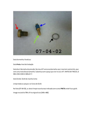 SetaVermelha:Parafuso
SetaPreta: Anel de Vedação
SetaAzul:Borracha de pressão.NomeuKIT veioessaborracha azul,mastem outroskits,que
vemuma moladesse tamanho.Substituacomapeça que viernoseu KIT.ANTESDA TROCA,O
MEU ERA COM A MOLA!!!!
SetaVerde:Giclê de marcha lenta
Limpe todasas peçase os furosdo Giclê.
Na foto(07-04-03), vc deve limparesse buracoindicadocomaseta PRETA onde ficao giclê.
Image resizedto78% of itsoriginal size [640 x 480]
 