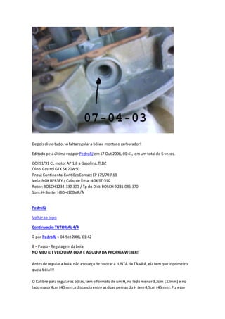 Depoisdissotudo,sófaltaregulara bóiae montaro carburador!
EditadopelaúltimavezporPedroRJ em17 Out 2008, 01:41, emum total de 6 vezes.
GOl 91/91 CL motorAP 1.8 a Gasolina,TLDZ
Óleo:Castrol GTX 5X 20W50
Pneu:ContinentalContiEcoContactEP175/70 R13
Vela:NGKBPR5EY / Cabode Vela:NGKST-V02
Rotor: BOSCH1234 332 300 / Tp do Dist:BOSCH 9 231 086 370
Som:H-BusterHBD-4100MP/A
PedroRJ
Voltarao topo
Continuação TUTORIAL 4/4
por PedroRJ» 04 Set2008, 01:42
8 – Passo - Regulagemdabóia
NO MEU KIT VEIO UMA BOIA E AGULHADA PROPRIA WEBER!
Antesde regulara bóia,não esqueçade colocara JUNTA da TAMPA,elatemque ir primeiro
que a bóia!!!
O Calibre pararegularas bóias,temo formatode um H, no ladomenor3,2cm (32mm) e no
ladomaior4cm (40mm),adistanciaentre asduas pernasdo H tem4,5cm (45mm).Fiz esse
 