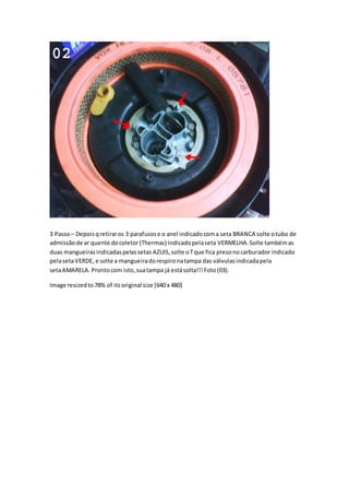 3 Passo– Depoisqretiraros 3 parafusose o anel indicadocoma seta BRANCA solte otubo de
admissãode ar quente docoletor(Thermac) indicadopelaseta VERMELHA.Solte tambémas
duas mangueirasindicadaspelassetas AZUIS,solte oTque fica presonocarburador indicado
pelasetaVERDE, e solte a mangueiradorespironatampa das válvulasindicadapela
setaAMARELA. Prontocom isto,suatampa já estásolta!!!Foto(03).
Image resizedto78% of itsoriginal size [640 x 480]
 