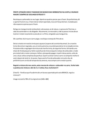 PRESTE ATENÇÃO COM O TAMANHO DO BURACO DAS BORBOLETAS NA JUNTA,O BURACO
MAIOR É SEMPRE DO SEGUNDOESTÁGIO!!!!
Recoloque ocarburadorno seulugar.Aperte asquatros porcas que o fixam.De preferência,dê
o apertofinal emcruz. É bom deixá-lobemapertado,massemforçardemais.Cuidadopara
não espanaras porcas que o fixam.
Religue asmangueirasde combustível,adoavanço,as de vácuo,e a grossa da Thermac,o
cabo do aceleradore o doafogador.Novamente,se necessário,vide ospassosiniciaisdesse
tutorial.Instale novamente acaixade ar e o filtro,religandosuasmangueiras.
Dê a partida.Assimque ocarro pegar,recoloque atampado filtrode ar.
Deixe omotorem marcha lentapara aquecer(espere até aventoinhaarmar).Se a marcha
lentanãoestiverregulada,use umconta-giros(ouoouvido) paradeixá-lonarotaçãocorreta.
Procedaentãoa regulagemdamisturada marcha lenta,da seguinte forma:Utilizandouma
chave de fendapequena,feche oparafusodamistura(aquele nabase docarburador,virado
pro motor) até o motor começar a falhar,ameaçandoapagar.A partir desse ponto,volte de
uma a duas voltascompletasdoparafuso.Quemvai dizercomoocarro se comporta melhoré
você,depoisde testá-lo.Se quiser,façaoacerto finodocarburador emoutro dia,de
preferênciaemumdiade temperaturasamenas,massempre comomotor quente.
Regulei a mistura do meu assim,antes mesmode colocar o carburador no carro, fechei todo
o parafuso da mistura e abri de 2 a 3 voltas,ficou muitobom!!!
(Foto9) – Parafusoque ficadentrode um buraco apontadopelaseta BRANCA,regulaa
mistura!!!
Image resizedto78% of itsoriginal size [640 x 480]
 