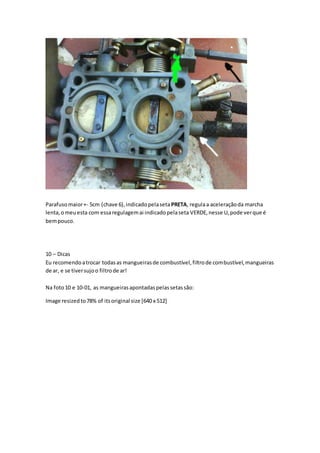 Parafusomaior+- 5cm (chave 6),indicadopelaseta PRETA, regulaa aceleraçãoda marcha
lenta,omeuesta com essaregulagemai indicadopelaseta VERDE,nesse U,pode verque é
bempouco.
10 – Dicas
Eu recomendoatrocar todasas mangueirasde combustível,filtrode combustível,mangueiras
de ar, e se tiversujoo filtrode ar!
Na foto10 e 10-01, as mangueirasapontadaspelassetassão:
Image resizedto78% of itsoriginal size [640 x 512]
 