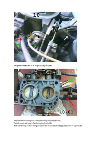 Image resizedto78% of itsoriginal size [640 x 480]
SetaVermelha:mangueirafinadorespiro(tampade válvulas)
SetaAmarela:vai para o T próximododistribuidor
SetaVerde:Ligaao Y da mangueiradofiltrode carvãoativado(que absorve osvaporesde
 