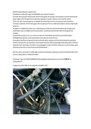 gasolinaparadepoisvcgastá-los)
SetaBranca (foto10): Liga noSEGUNDO pinodotermostato.
O nome dessapeçaé Válvulade retornodosgasesde escape.Paratestaro funcionamentoda
peça:Ligue uma mangueiranaválvulae aqueçao motor e deixe-oemmarcha-lenta.
Puxe oar por essamangueira,arotação do motordeverá cair um pouco,caso contrário,
removao tubode retornodosgasesde escape que ficana saída doescape e repitaa operação
anterior.
Se agora a rotação do motorcaiu, significaque otubo de retornodosgasesde escape está
obstruído,caso a rotação continuouestável,substituaaválvulade retornodosgasesde
escape.
Se quandovc puxar o ar, e o ar ficarvindocom facilidade,querdizerque estáfuradoo
diafragmada válvula,ai sócomprandouma válvulanovamesmo.
Essa peça interfereumpouconoconsumodo carro, porque elafuncionasomente quandoo
motor estáquente,qé quandoo interruptortérmicoliberaapassagemdovácuoaté a válvula.
Quandoelaé acionada,elaliberaumapassagem, onde ocoletorirápuxaro ar do escape,para
detonarjuntocom a novamisturaar/combustível.
No meucarro, ja testei e odiafragmaestáfuncionando,sendoque otuboestáobstruído,terei
q tirar a peça para a limpezadotubo.
SetaAzul:Liga essaPEÇA AMARELA (Desafogador) apontadacomumaseta PRETA ao
carburador!!!
Image resizedto78% of itsoriginal size [640 x 512]
 