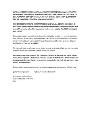 (ATENÇÃO:RECOMENDO LIGAR UMAMANGUEIRANESSA PEÇA (Desafogador) E PUXAR O
AR PELA BOCA, SE ELA NÃO SE MEXER OU TIVER VINDO O AR COMMUITA FACILIDADE, ELA
ESTÁ FURADA!!!!ESSA PEÇA FURADA, GERAUMA ENTRADA DE AR FALSA, QUE FAZ COM
QUE SEU CARRO NÃOPEGUE BEM COM O MOTOR FRIO!!!
MEU CARRO ESTAVA MUITO RUIM PARA PEGAR NA 1º LIGADA DO DIA E DEPOIS QUE O
MOTOR ESFRIAVAUM POUCO.Resolvi o problema tampando essa mangueiraindicada pela
seta AZUL com uma rolha. Mas vou procurar onde vende essa peça AMARELAindicada pela
Seta PRETA!
Essa peça serve paraquandotiverandandocom o afogadorpuxado,e vc começara colocaro
pé lá no fundo,elafazabrira borboletadoAFOGADORparao carro não afogar.Ai quandovc
aliviaroacelerador,elafechaa borboletadoafogador.Issosófuncionaquandooafogador
estáligado,foraissonão faz NADA!!!
Por issomatei essapeçatemporariamenteate compraruma nova.Até porque nãouso maiso
afogadordepoisque tampei essagrande entradade arfalsa.
Você pode testar, ligue o carro, e tire a mangueira da peça, vc vai notar que o RPM vai cair
muito,então tape com o dedo,vc vai ver que o vácuo é muito forte.Se o RPM ficar a mesma
coisa que quandoestava ligadaa peça, elaestá boa, se o giro ficar mais alto que nemo meu
ficou,a peça ta furada!!!
É issoai galera,esperoque comissoo pessoal consigaarrumaro seupróprioTLDZ emcasa,
gastandobempouco!!! Pq deuum trabalhodocaraio!!
Pode irsem medohehehe!
Qualquerduvida,postaai!!!
Vlw!
 